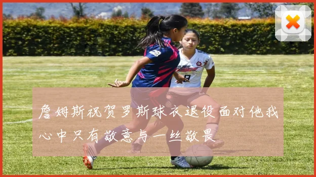 詹姆斯祝贺罗斯球衣退役面对他我心中只有敬意与一丝敬畏