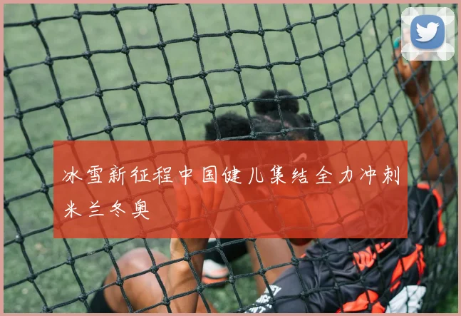 冰雪新征程中国健儿集结全力冲刺米兰冬奥