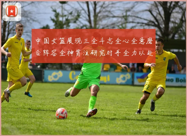 中国女篮展现三全斗志全心全意磨合阵容全神贯注研究对手全力以赴冲击世界杯
