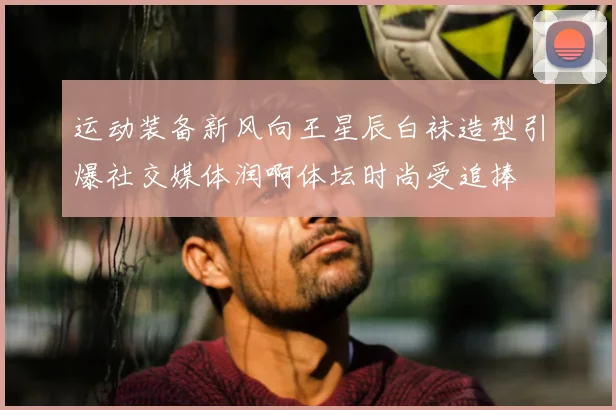 运动装备新风向王星辰白袜造型引爆社交媒体润啊体坛时尚受追捧