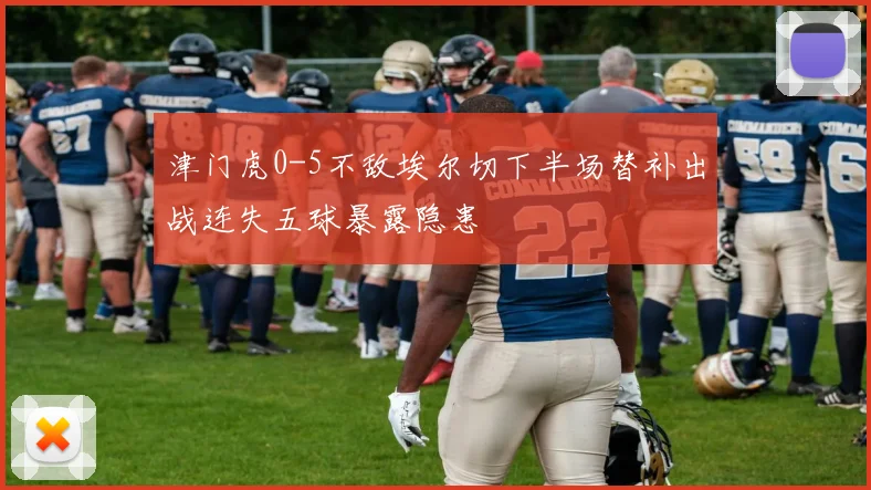 津门虎0-5不敌埃尔切下半场替补出战连失五球暴露隐患