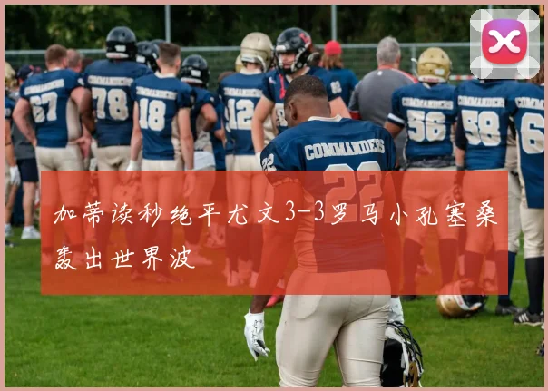 加蒂读秒绝平尤文3-3罗马小孔塞桑轰出世界波