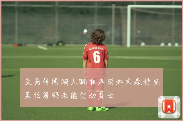 交易传闻湖人瞄准库明加文森特克莱伯筹码未能打动勇士