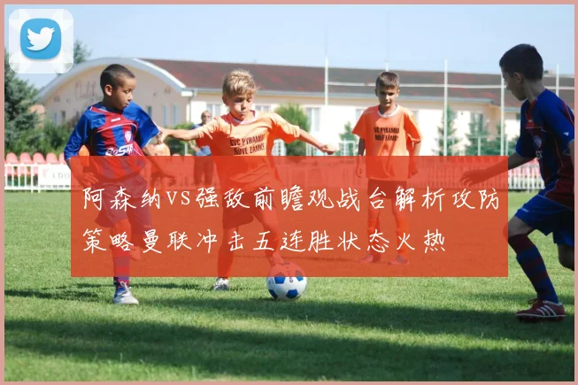 阿森纳vs强敌前瞻观战台解析攻防策略曼联冲击五连胜状态火热